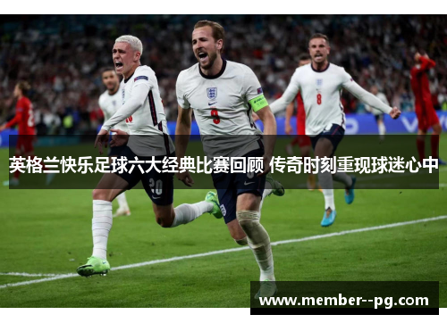 英格兰快乐足球六大经典比赛回顾 传奇时刻重现球迷心中
