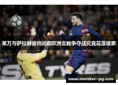 莱万与萨拉赫谁将问鼎欧洲金靴争夺战究竟花落谁家 莱万与萨拉赫谁将问鼎欧洲金靴争夺战究竟花落谁家