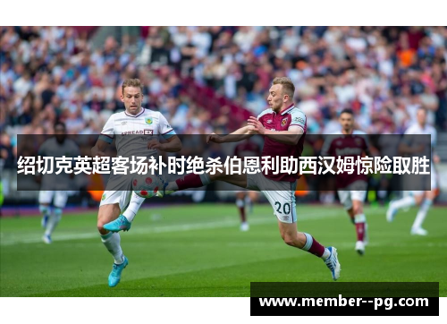 绍切克英超客场补时绝杀伯恩利助西汉姆惊险取胜 绍切克英超客场补时绝杀伯恩利助西汉姆惊险取胜